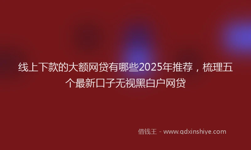线上下款的大额网贷有哪些2025年推荐，梳理五个最新口子无视黑白户网贷