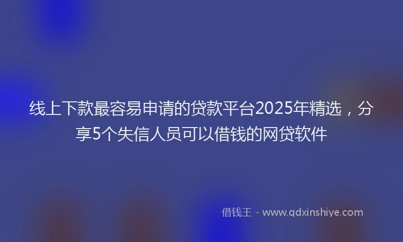 线上下款最容易申请的贷款平台2025年精选，分享5个失信人员可以借钱的网贷软件