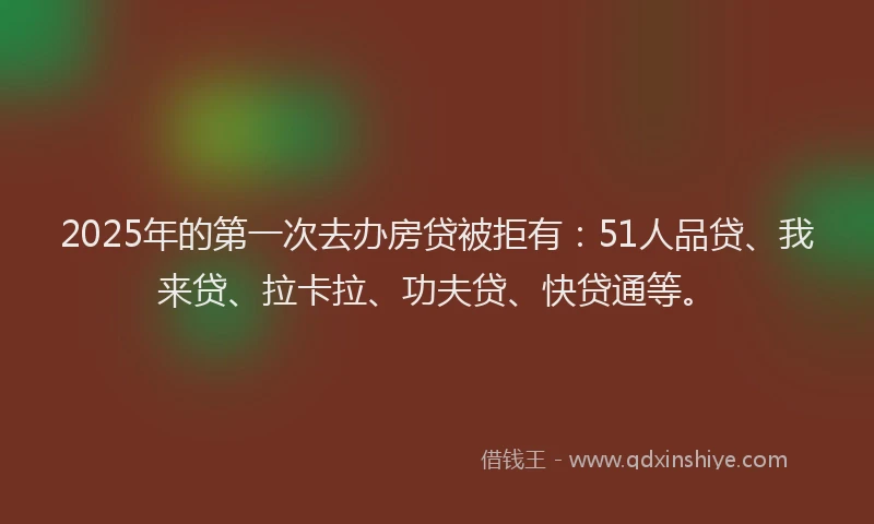 2025年的第一次去办房贷被拒有：51人品贷、我来贷、拉卡拉、功夫贷、快贷通等。