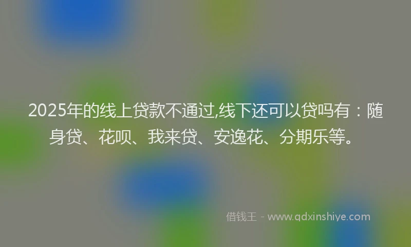 2025年的线上贷款不通过,线下还可以贷吗有：随身贷、花呗、我来贷、安逸花、分期乐等。