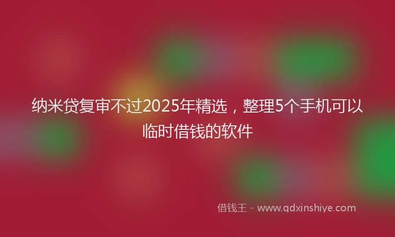 纳米贷复审不过2025年精选，整理5个手机可以临时借钱的软件