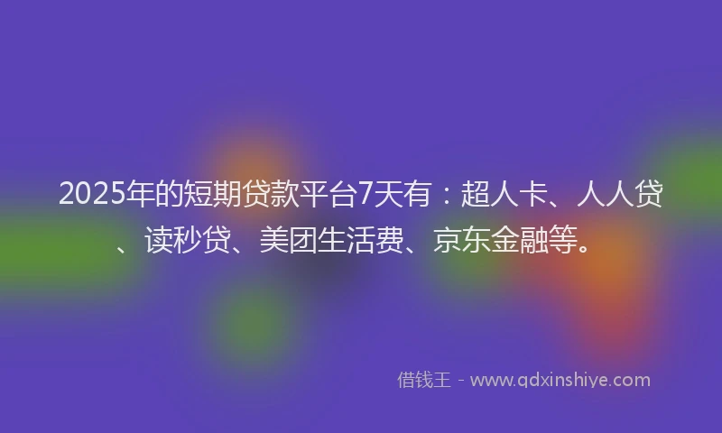 2025年的短期贷款平台7天有：超人卡、人人贷、读秒贷、美团生活费、京东金融等。