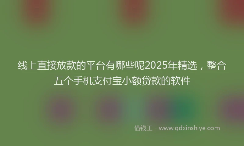 线上直接放款的平台有哪些呢2025年精选，整合五个手机支付宝小额贷款的软件