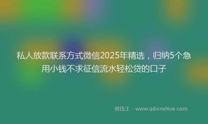 私人放款联系方式微信2025年精选，归纳5个急用小钱不求征信流水轻松贷的口子