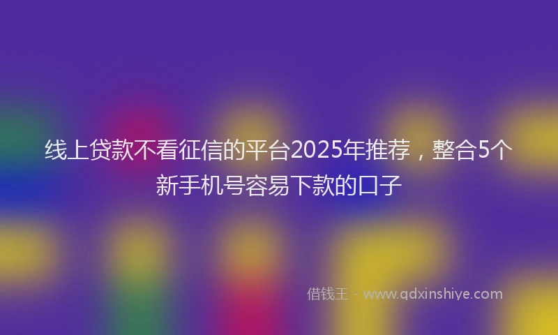线上贷款不看征信的平台2025年推荐，整合5个新手机号容易下款的口子