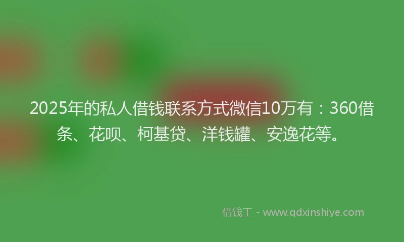 2025年的私人借钱联系方式微信10万有：360借条、花呗、柯基贷、洋钱罐、安逸花等。
