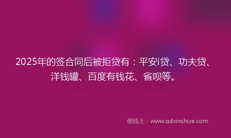 2025年的签合同后被拒贷有：平安i贷、功夫贷、洋钱罐、百度有钱花、省呗等。