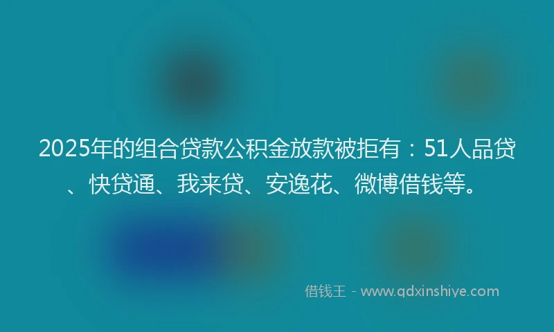 2025年的组合贷款公积金放款被拒有：51人品贷、快贷通、我来贷、安逸花、微博借钱等。