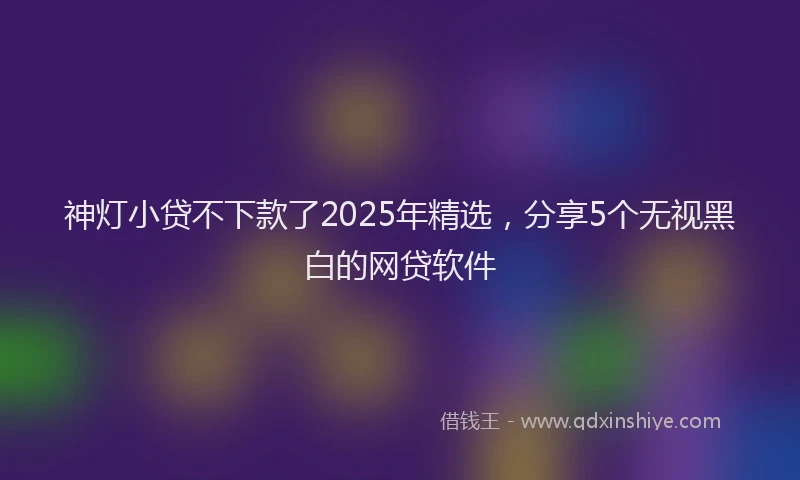 神灯小贷不下款了2025年精选，分享5个无视黑白的网贷软件