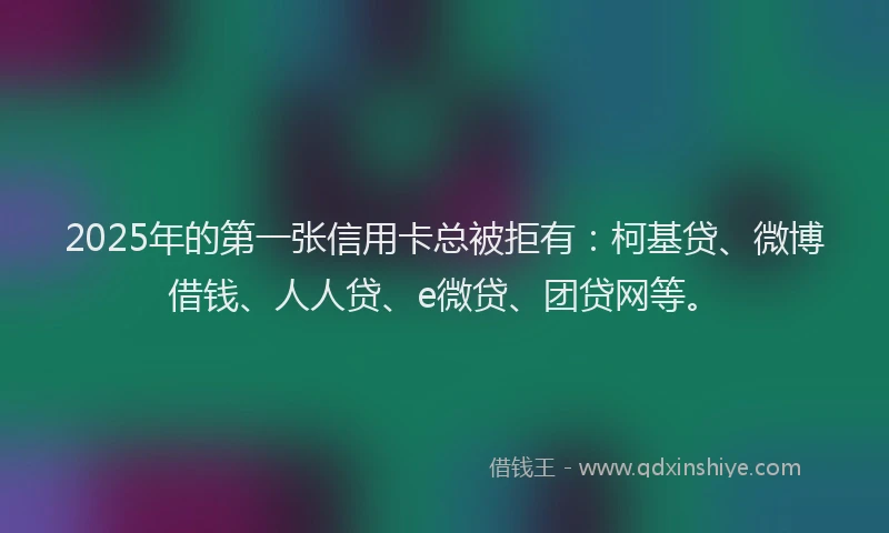2025年的第一张信用卡总被拒有：柯基贷、微博借钱、人人贷、e微贷、团贷网等。