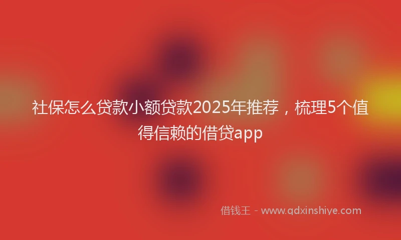 社保怎么贷款小额贷款2025年推荐，梳理5个值得信赖的借贷app