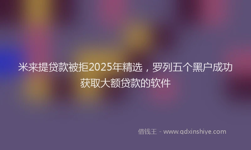 米来提贷款被拒2025年精选，罗列五个黑户成功获取大额贷款的软件