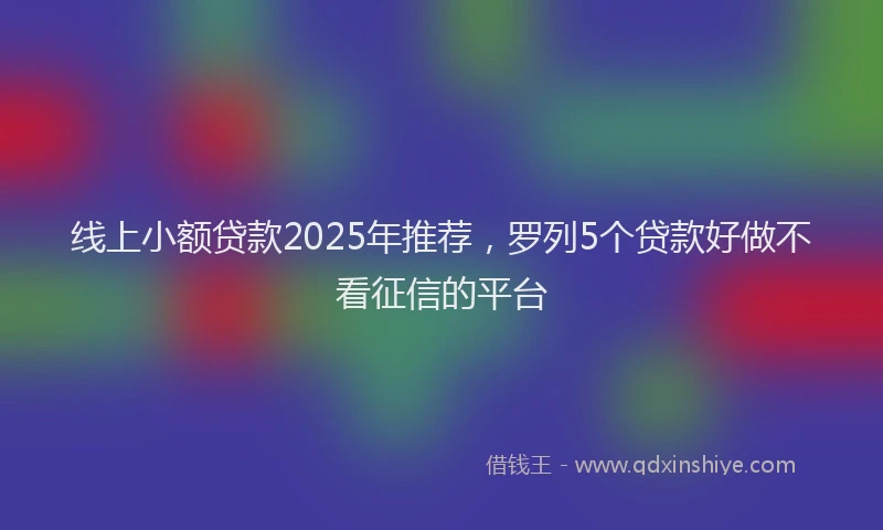 线上小额贷款2025年推荐，罗列5个贷款好做不看征信的平台