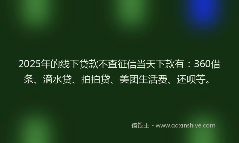 2025年的线下贷款不查征信当天下款有：360借条、滴水贷、拍拍贷、美团生活费、还呗等。