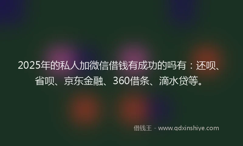 2025年的私人加微信借钱有成功的吗有：还呗、省呗、京东金融、360借条、滴水贷等。