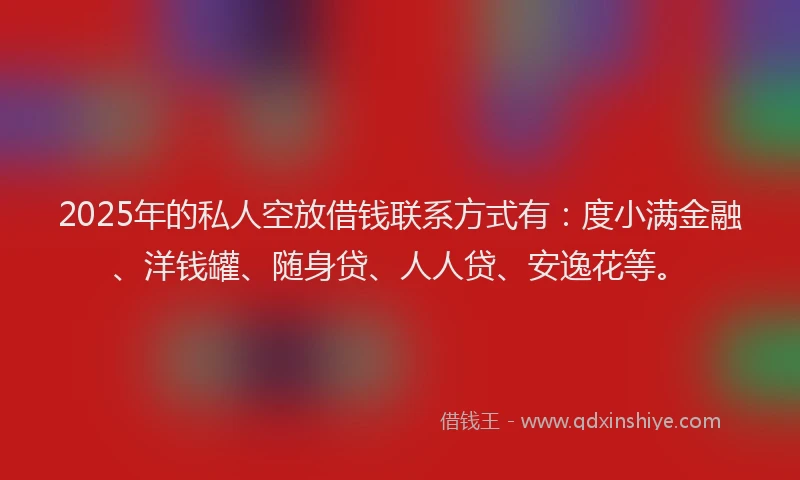 2025年的私人空放借钱联系方式有：度小满金融、洋钱罐、随身贷、人人贷、安逸花等。