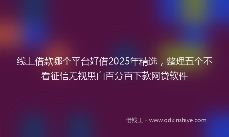 线上借款哪个平台好借2025年精选，整理五个不看征信无视黑白百分百下款网贷软件
