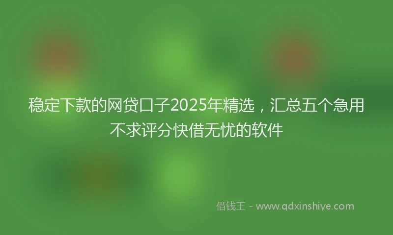 稳定下款的网贷口子2025年精选，汇总五个急用不求评分快借无忧的软件