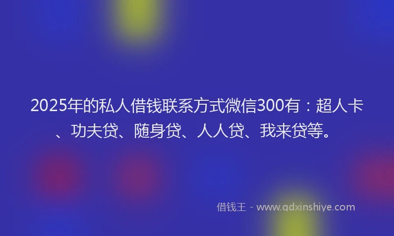 2025年的私人借钱联系方式微信300有：超人卡、功夫贷、随身贷、人人贷、我来贷等。