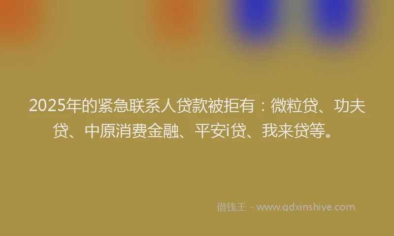 2025年的紧急联系人贷款被拒有：微粒贷、功夫贷、中原消费金融、平安i贷、我来贷等。