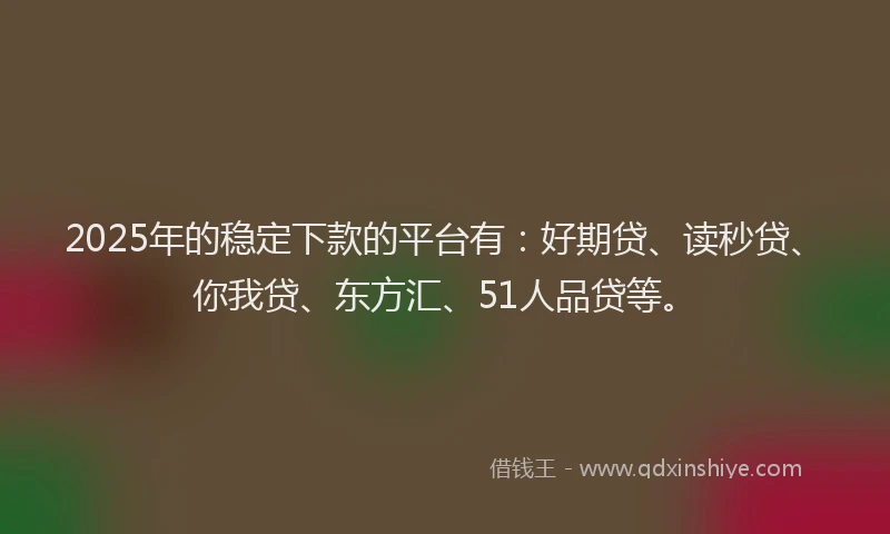 2025年的稳定下款的平台有：好期贷、读秒贷、你我贷、东方汇、51人品贷等。