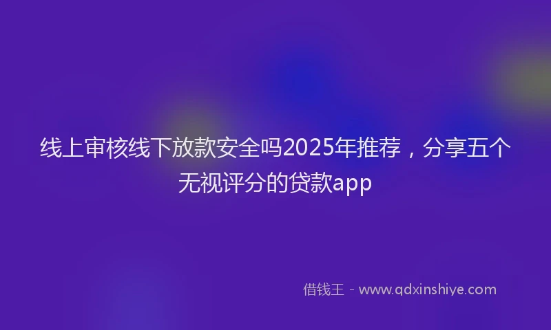 线上审核线下放款安全吗2025年推荐，分享五个无视评分的贷款app