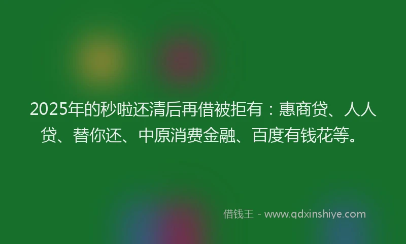 2025年的秒啦还清后再借被拒有：惠商贷、人人贷、替你还、中原消费金融、百度有钱花等。