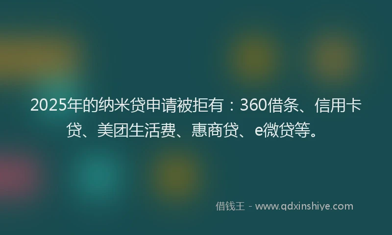 2025年的纳米贷申请被拒有：360借条、信用卡贷、美团生活费、惠商贷、e微贷等。