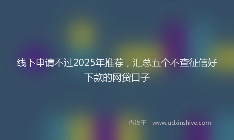 线下申请不过2025年推荐，汇总五个不查征信好下款的网贷口子