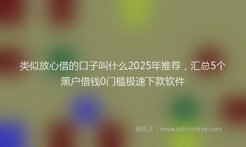 类似放心借的口子叫什么2025年推荐，汇总5个黑户借钱0门槛极速下款软件