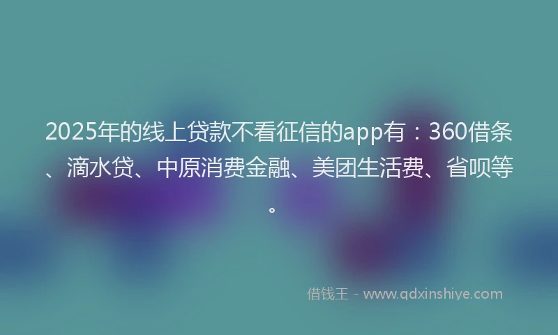 2025年的线上贷款不看征信的app有：360借条、滴水贷、中原消费金融、美团生活费、省呗等。