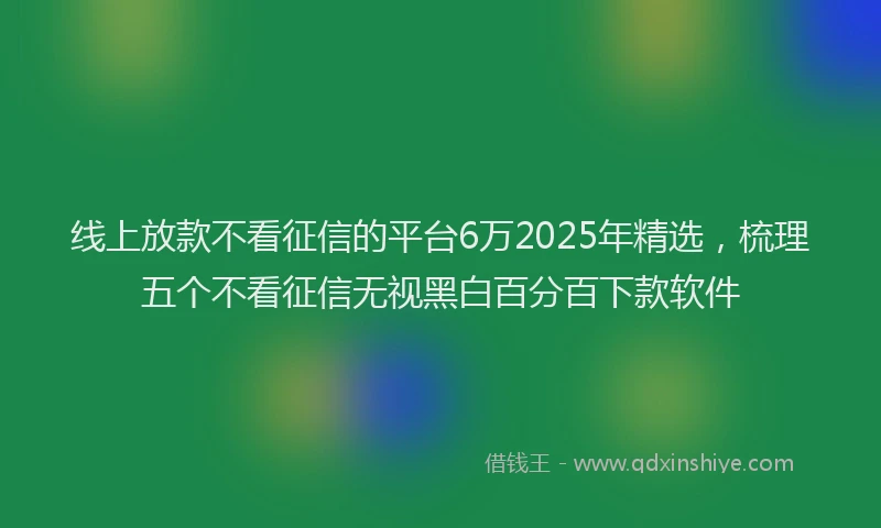 线上放款不看征信的平台6万2025年精选，梳理五个不看征信无视黑白百分百下款软件