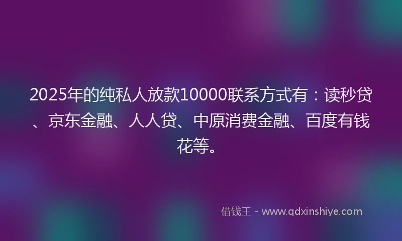 2025年的纯私人放款10000联系方式有：读秒贷、京东金融、人人贷、中原消费金融、百度有钱花等。