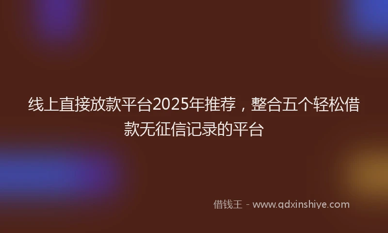 线上直接放款平台2025年推荐，整合五个轻松借款无征信记录的平台