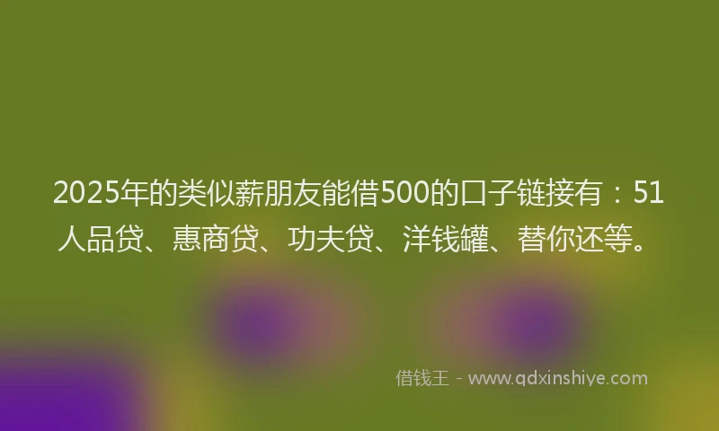 2025年的类似薪朋友能借500的口子链接有：51人品贷、惠商贷、功夫贷、洋钱罐、替你还等。