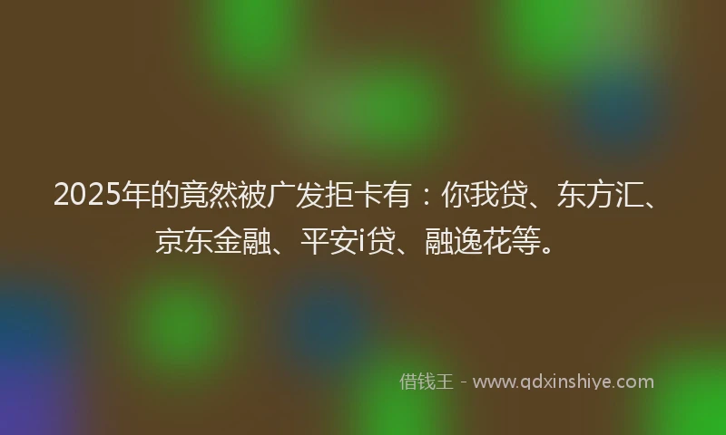 2025年的竟然被广发拒卡有：你我贷、东方汇、京东金融、平安i贷、融逸花等。