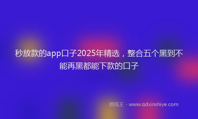 秒放款的app口子2025年精选，整合五个黑到不能再黑都能下款的口子