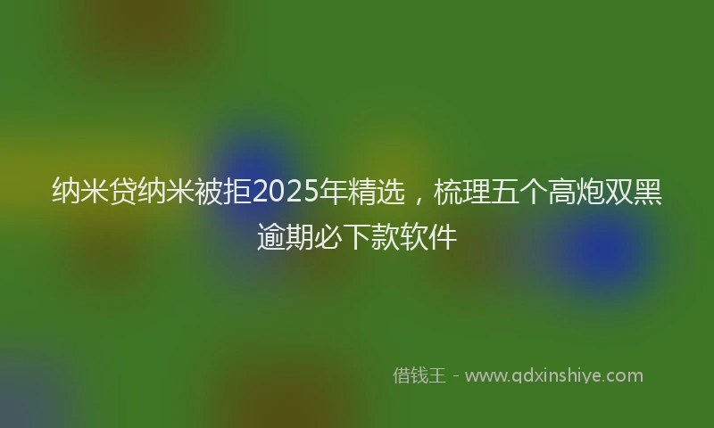 纳米贷纳米被拒2025年精选，梳理五个高炮双黑逾期必下款软件