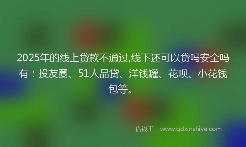 2025年的线上贷款不通过,线下还可以贷吗安全吗有：投友圈、51人品贷、洋钱罐、花呗、小花钱包等。