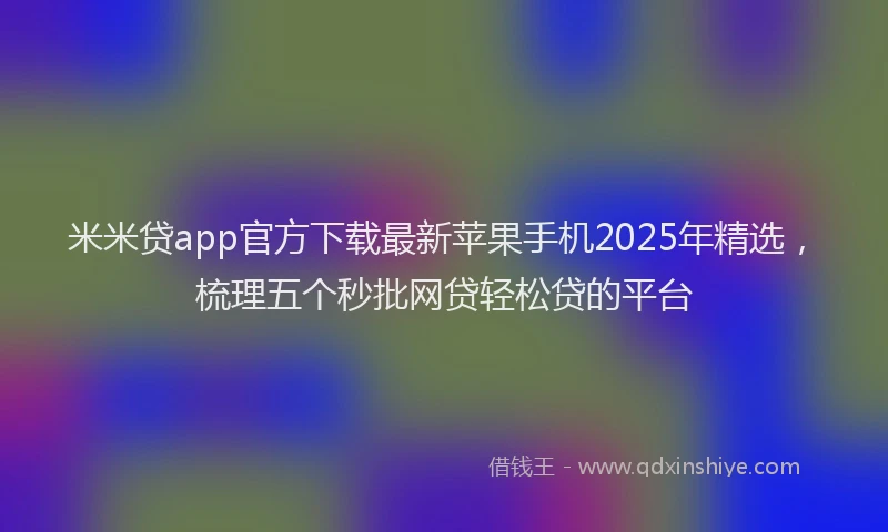 米米贷app官方下载最新苹果手机2025年精选，梳理五个秒批网贷轻松贷的平台