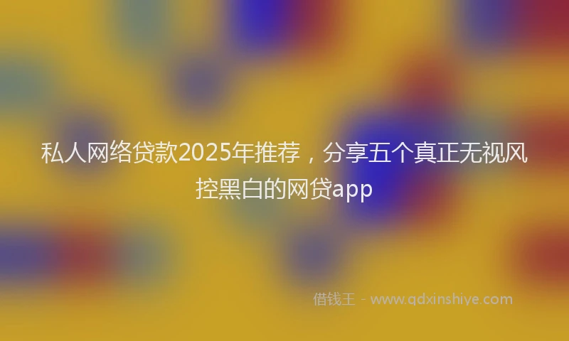 私人网络贷款2025年推荐，分享五个真正无视风控黑白的网贷app