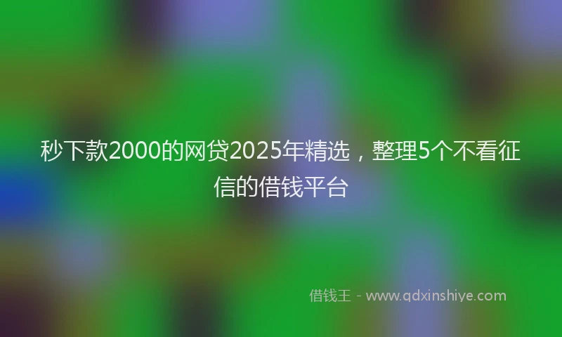 秒下款2000的网贷2025年精选，整理5个不看征信的借钱平台