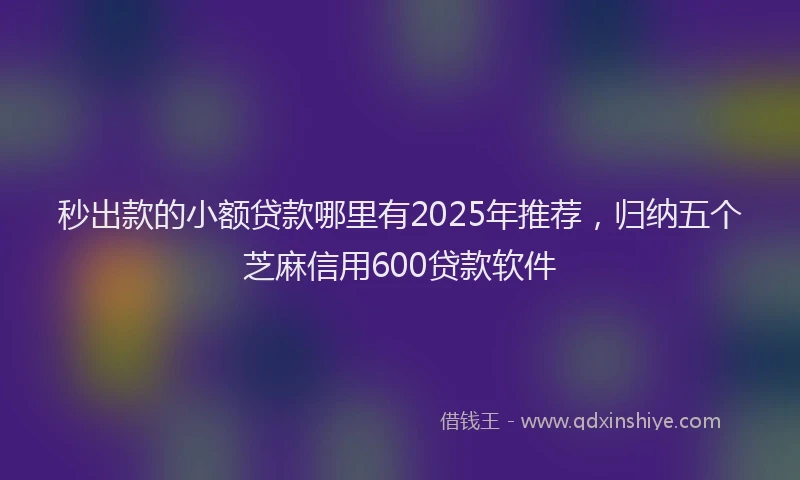 秒出款的小额贷款哪里有2025年推荐，归纳五个芝麻信用600贷款软件