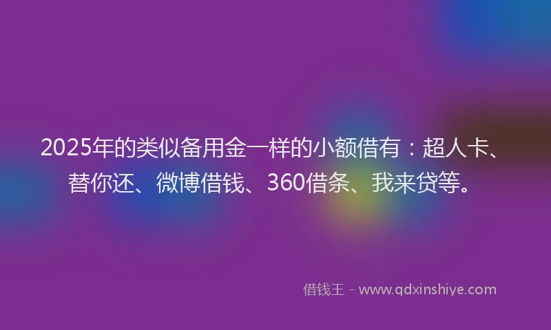 2025年的类似备用金一样的小额借有：超人卡、替你还、微博借钱、360借条、我来贷等。