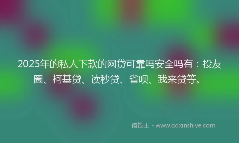 2025年的私人下款的网贷可靠吗安全吗有：投友圈、柯基贷、读秒贷、省呗、我来贷等。