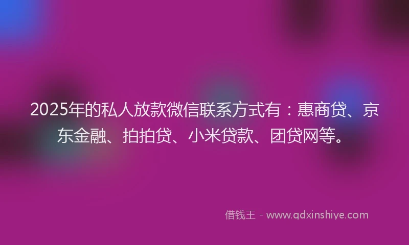 2025年的私人放款微信联系方式有：惠商贷、京东金融、拍拍贷、小米贷款、团贷网等。