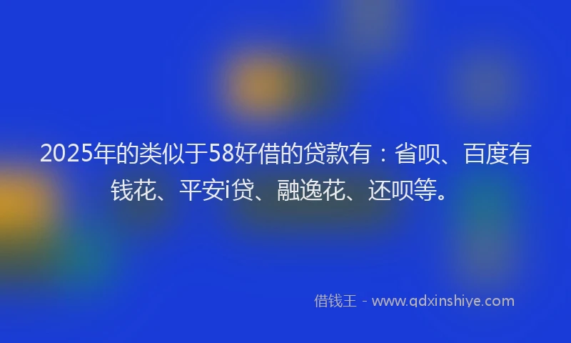 2025年的类似于58好借的贷款有：省呗、百度有钱花、平安i贷、融逸花、还呗等。