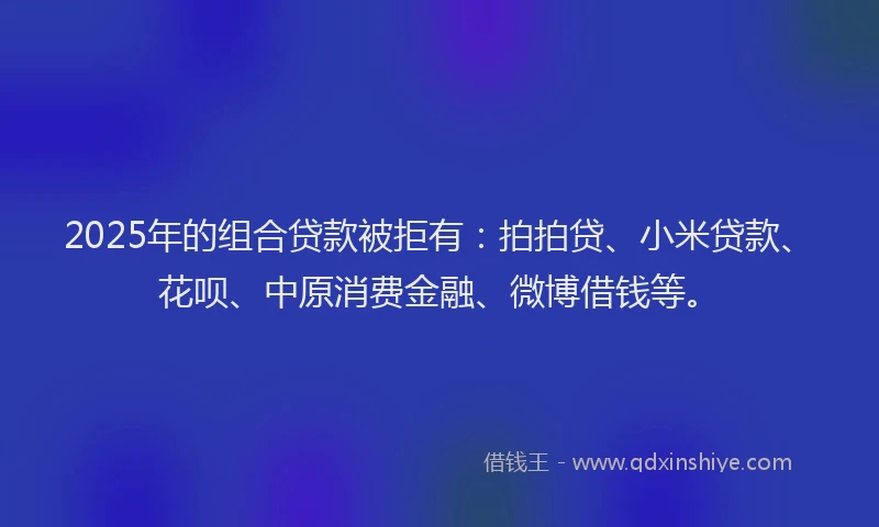 2025年的组合贷款被拒有：拍拍贷、小米贷款、花呗、中原消费金融、微博借钱等。