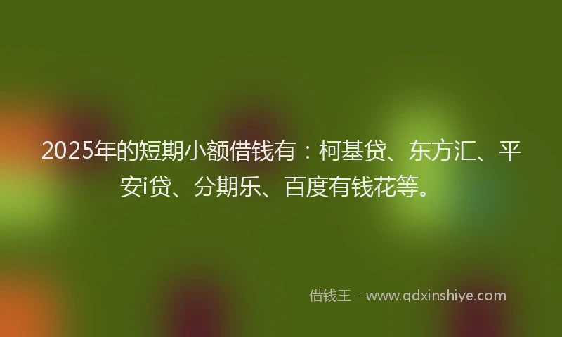 2025年的短期小额借钱有：柯基贷、东方汇、平安i贷、分期乐、百度有钱花等。