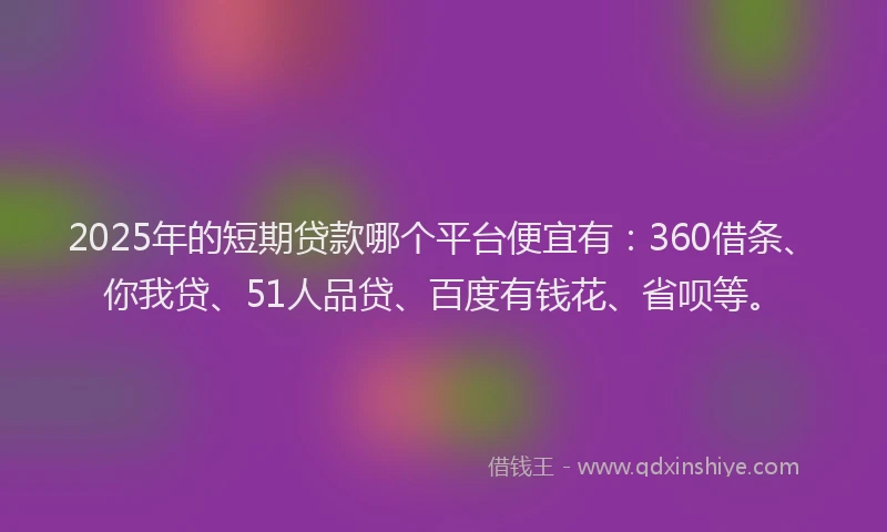 2025年的短期贷款哪个平台便宜有：360借条、你我贷、51人品贷、百度有钱花、省呗等。
